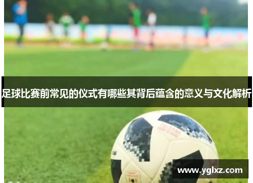足球比赛前常见的仪式有哪些其背后蕴含的意义与文化解析