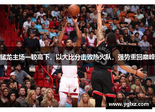 猛龙主场一较高下，以大比分击败热火队，强势重回巅峰