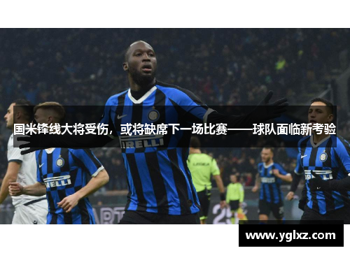 国米锋线大将受伤，或将缺席下一场比赛——球队面临新考验